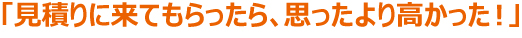 「見積りに来てもらったら、思ったより高かった！」